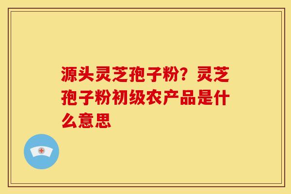 源头灵芝孢子粉?灵芝孢子粉初级农产品是什么意思 源头灵芝孢子粉?灵芝孢子粉初级农产品是什么意思