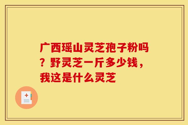 广西瑶山灵芝孢子粉吗?野灵芝一斤多少钱,我这是什么灵芝 广西瑶山灵芝孢子粉吗?野灵芝一斤多少钱,我这是什么灵芝