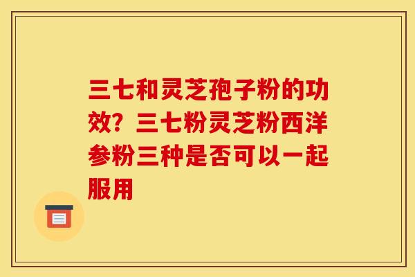 三七和灵芝孢子粉的功效?三七粉灵芝粉西洋参粉三种是否可以一起服用 三七和灵芝孢子粉的功效?三七粉灵芝粉西洋参粉三种是否可以一起服用