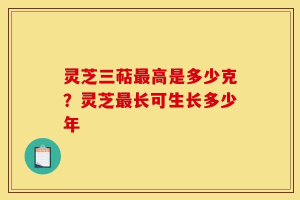 灵芝三萜高是多少克?灵芝长可生长多少年 灵芝三萜高是多少克?灵芝长可生长多少年