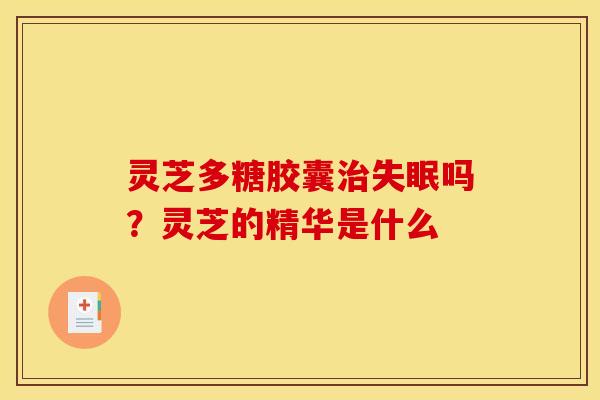 灵芝多糖胶囊吗?灵芝的精华是什么 灵芝多糖胶囊吗?灵芝的精华是什么