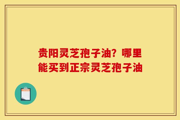 贵阳灵芝孢子油?哪里能买到正宗灵芝孢子油 贵阳灵芝孢子油?哪里能买到正宗灵芝孢子油