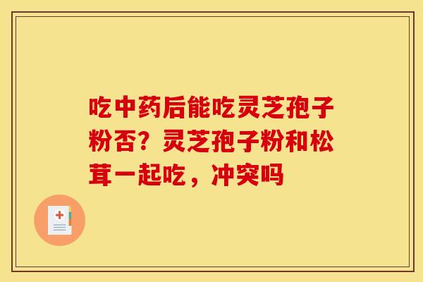 吃后能吃灵芝孢子粉否?灵芝孢子粉和松茸一起吃,冲突吗 吃后能吃灵芝孢子粉否?灵芝孢子粉和松茸一起吃,冲突吗