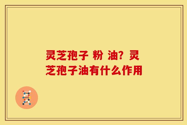灵芝孢子 粉 油?灵芝孢子油有什么作用 灵芝孢子 粉 油?灵芝孢子油有什么作用
