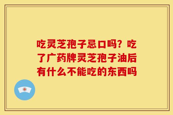 吃灵芝孢子忌口吗?吃了广药牌灵芝孢子油后有什么不能吃的东西吗 吃灵芝孢子忌口吗?吃了广药牌灵芝孢子油后有什么不能吃的东西吗