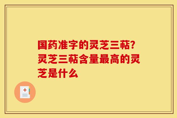 国药准字的灵芝三萜?灵芝三萜含量高的灵芝是什么 国药准字的灵芝三萜?灵芝三萜含量高的灵芝是什么