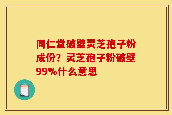 同仁堂破壁灵芝孢子粉成份?灵芝孢子粉破壁99%什么意思 同仁堂破壁灵芝孢子粉成份?灵芝孢子粉破壁99%什么意思