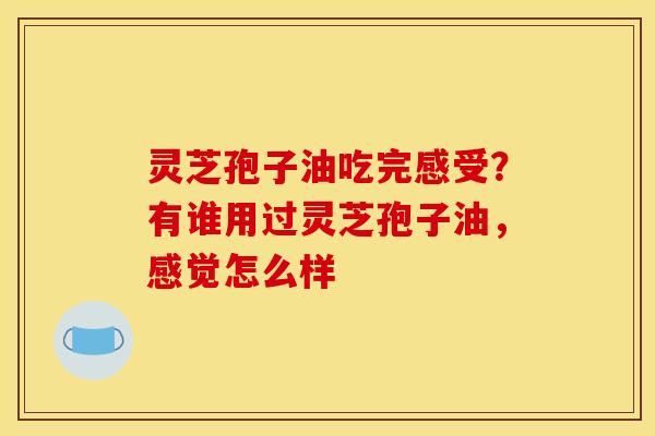 灵芝孢子油吃完感受?有谁用过灵芝孢子油,感觉怎么样 灵芝孢子油吃完感受?有谁用过灵芝孢子油,感觉怎么样