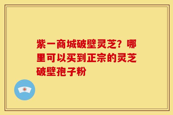 紫一商城破壁灵芝？哪里可以买到正宗的灵芝破壁孢子粉