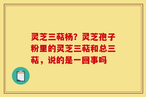 灵芝三萜杨?灵芝孢子粉里的灵芝三萜和总三萜,说的是一回事吗 灵芝三萜杨?灵芝孢子粉里的灵芝三萜和总三萜,说的是一回事吗