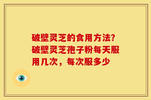 破壁灵芝的食用方法?破壁灵芝孢子粉每天服用几次,每次服多少 破壁灵芝的食用方法?破壁灵芝孢子粉每天服用几次,每次服多少