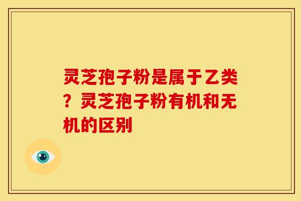 灵芝孢子粉是属于乙类?灵芝孢子粉有机和无机的区别 灵芝孢子粉是属于乙类?灵芝孢子粉有机和无机的区别