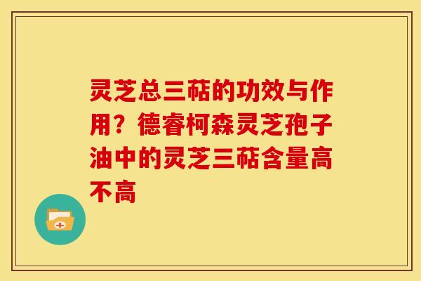 灵芝总三萜的功效与作用?德睿柯森灵芝孢子油中的灵芝三萜含量高不高 灵芝总三萜的功效与作用?德睿柯森灵芝孢子油中的灵芝三萜含量高不高