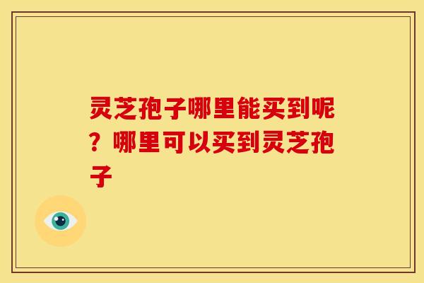 灵芝孢子哪里能买到呢？哪里可以买到灵芝孢子