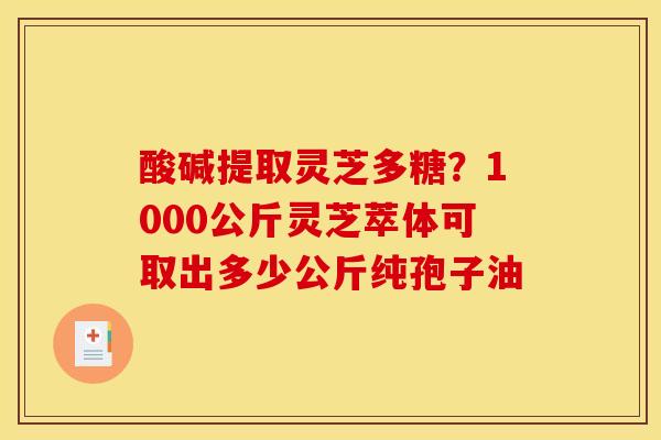 酸碱提取灵芝多糖?1000公斤灵芝萃体可取出多少公斤纯孢子油 酸碱提取灵芝多糖?1000公斤灵芝萃体可取出多少公斤纯孢子油