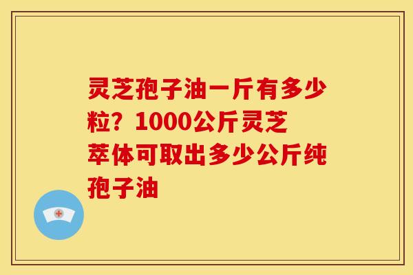 灵芝孢子油一斤有多少粒?1000公斤灵芝萃体可取出多少公斤纯孢子油 灵芝孢子油一斤有多少粒?1000公斤灵芝萃体可取出多少公斤纯孢子油
