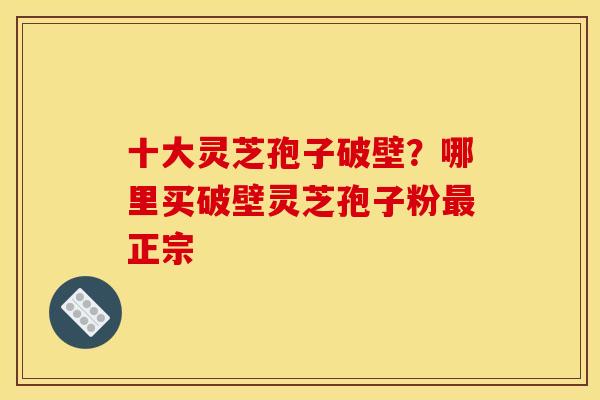 十大灵芝孢子破壁?哪里买破壁灵芝孢子粉正宗 十大灵芝孢子破壁?哪里买破壁灵芝孢子粉正宗