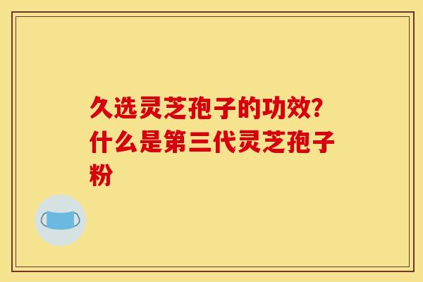 久选灵芝孢子的功效?什么是第三代灵芝孢子粉 久选灵芝孢子的功效?什么是第三代灵芝孢子粉