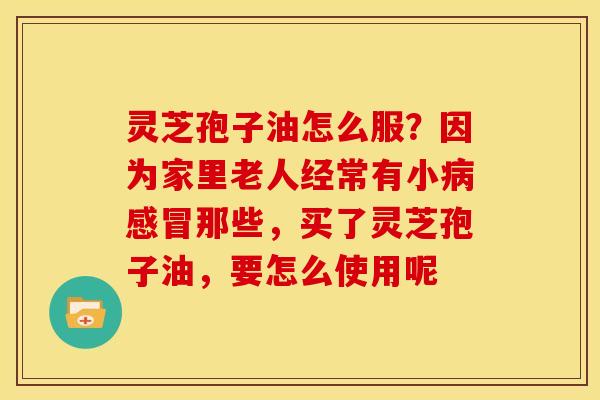 灵芝孢子油怎么服？因为家里老人经常有小那些，买了灵芝孢子油，要怎么使用呢