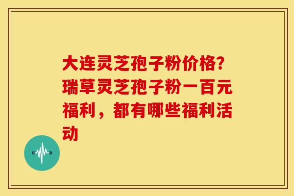 大连灵芝孢子粉价格?瑞草灵芝孢子粉一百元福利,都有哪些福利活动 大连灵芝孢子粉价格?瑞草灵芝孢子粉一百元福利,都有哪些福利活动