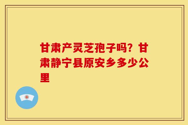 甘肃产灵芝孢子吗?甘肃静宁县原安乡多少公里 甘肃产灵芝孢子吗?甘肃静宁县原安乡多少公里