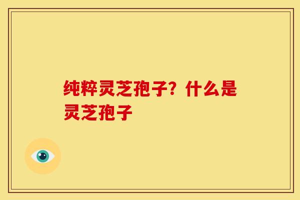 纯粹灵芝孢子?什么是灵芝孢子 纯粹灵芝孢子?什么是灵芝孢子