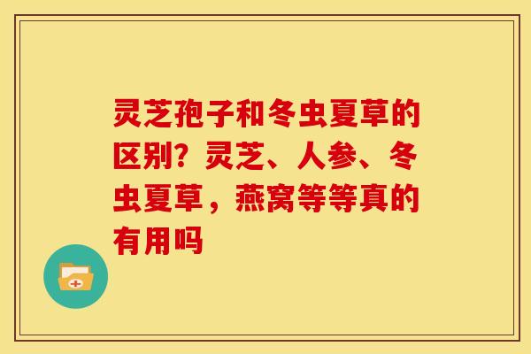 灵芝孢子和冬虫夏草的区别?灵芝、人参、冬虫夏草,燕窝等等真的有用吗 灵芝孢子和冬虫夏草的区别?灵芝、人参、冬虫夏草,燕窝等等真的有用吗