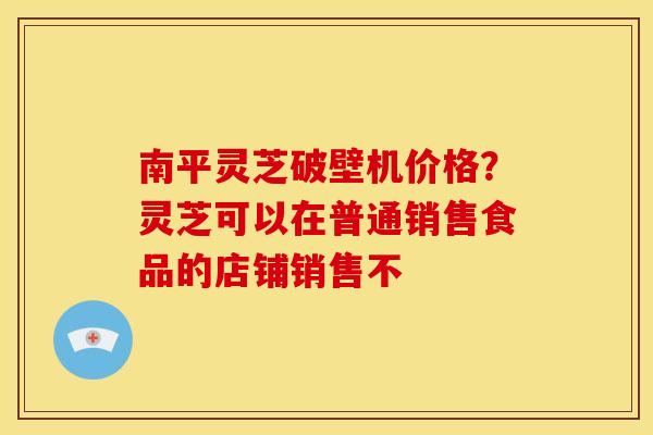 南平灵芝破壁机价格？灵芝可以在普通销售食品的店铺销售不
