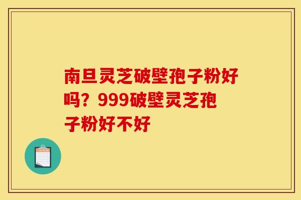 南旦灵芝破壁孢子粉好吗？999破壁灵芝孢子粉好不好