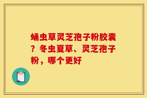 蛹虫草灵芝孢子粉胶囊？冬虫夏草、灵芝孢子粉，哪个更好