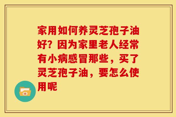 家用如何养灵芝孢子油好?因为家里老人经常有小那些,买了灵芝孢子油,要怎么使用呢 家用如何养灵芝孢子油好?因为家里老人经常有小那些,买了灵芝孢子油,要怎么使用呢