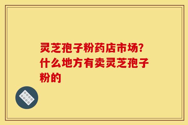 灵芝孢子粉药店市场？什么地方有卖灵芝孢子粉的