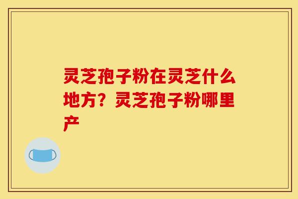 灵芝孢子粉在灵芝什么地方?灵芝孢子粉哪里产 灵芝孢子粉在灵芝什么地方?灵芝孢子粉哪里产