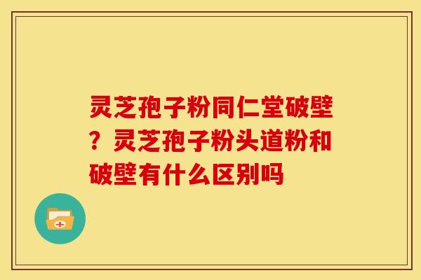 灵芝孢子粉同仁堂破壁？灵芝孢子粉头道粉和破壁有什么区别吗