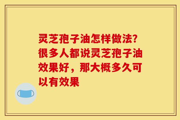 灵芝孢子油怎样做法?很多人都说灵芝孢子油效果好,那大概多久可以有效果 灵芝孢子油怎样做法?很多人都说灵芝孢子油效果好,那大概多久可以有效果