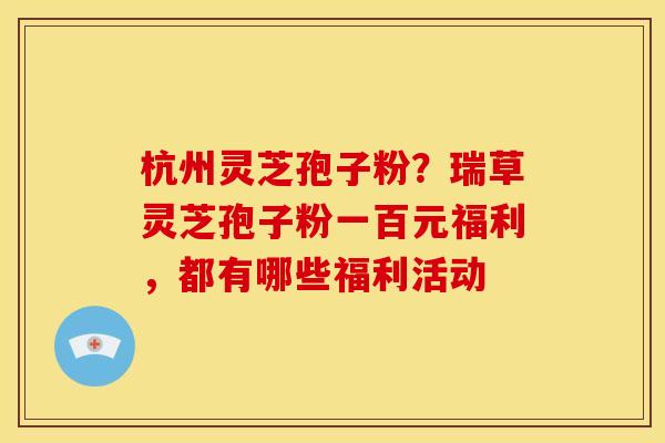 杭州灵芝孢子粉?瑞草灵芝孢子粉一百元福利,都有哪些福利活动 杭州灵芝孢子粉?瑞草灵芝孢子粉一百元福利,都有哪些福利活动