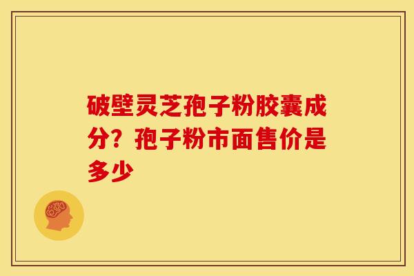 破壁灵芝孢子粉胶囊成分?孢子粉市面售价是多少 破壁灵芝孢子粉胶囊成分?孢子粉市面售价是多少