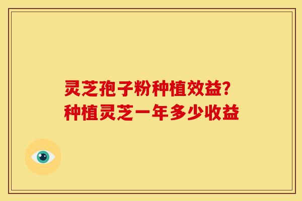 灵芝孢子粉种植效益?种植灵芝一年多少收益 灵芝孢子粉种植效益?种植灵芝一年多少收益