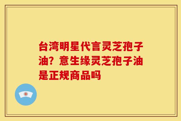 台湾明星代言灵芝孢子油?意生缘灵芝孢子油是正规商品吗 台湾明星代言灵芝孢子油?意生缘灵芝孢子油是正规商品吗