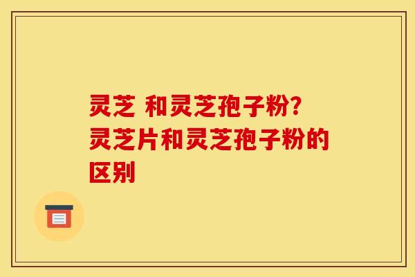 灵芝 和灵芝孢子粉?灵芝片和灵芝孢子粉的区别 灵芝 和灵芝孢子粉?灵芝片和灵芝孢子粉的区别