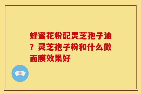 蜂蜜花粉配灵芝孢子油?灵芝孢子粉和什么做面膜效果好 蜂蜜花粉配灵芝孢子油?灵芝孢子粉和什么做面膜效果好