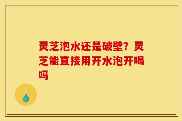 灵芝泡水还是破壁?灵芝能直接用开水泡开喝吗 灵芝泡水还是破壁?灵芝能直接用开水泡开喝吗