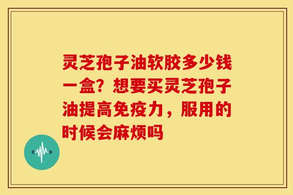 灵芝孢子油软胶多少钱一盒?想要买灵芝孢子油提高免疫力,服用的时候会麻烦吗 灵芝孢子油软胶多少钱一盒?想要买灵芝孢子油提高免疫力,服用的时候会麻烦吗