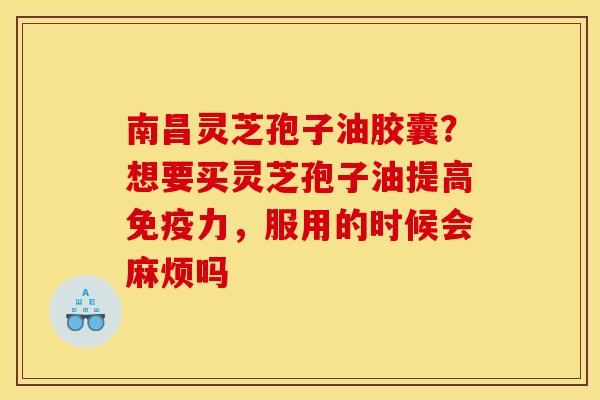 南昌灵芝孢子油胶囊?想要买灵芝孢子油提高免疫力,服用的时候会麻烦吗 南昌灵芝孢子油胶囊?想要买灵芝孢子油提高免疫力,服用的时候会麻烦吗