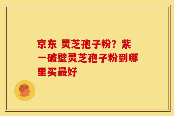 京东 灵芝孢子粉?紫一破壁灵芝孢子粉到哪里买好 京东 灵芝孢子粉?紫一破壁灵芝孢子粉到哪里买好