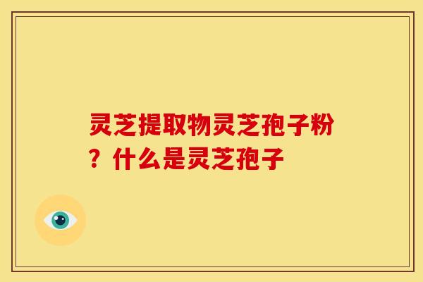 灵芝提取物灵芝孢子粉?什么是灵芝孢子 灵芝提取物灵芝孢子粉?什么是灵芝孢子