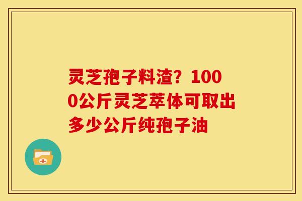 灵芝孢子料渣?1000公斤灵芝萃体可取出多少公斤纯孢子油 灵芝孢子料渣?1000公斤灵芝萃体可取出多少公斤纯孢子油