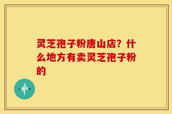 灵芝孢子粉唐山店?什么地方有卖灵芝孢子粉的 灵芝孢子粉唐山店?什么地方有卖灵芝孢子粉的