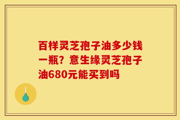百样灵芝孢子油多少钱一瓶?意生缘灵芝孢子油680元能买到吗 百样灵芝孢子油多少钱一瓶?意生缘灵芝孢子油680元能买到吗
