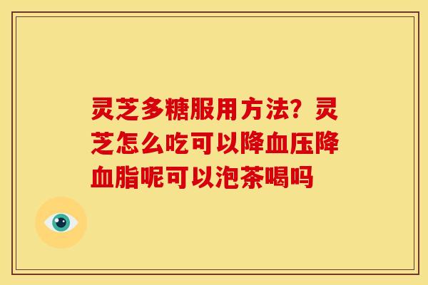 灵芝多糖服用方法?灵芝怎么吃可以降降呢可以泡茶喝吗 灵芝多糖服用方法?灵芝怎么吃可以降降呢可以泡茶喝吗